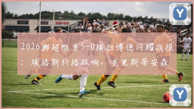 2026挪超维京5-0横扫博德闪耀战报：埃格斯科格双响，克里斯蒂安森独造3球，附全场录像回放与惨败原因分析