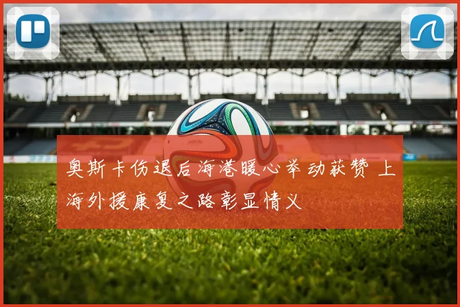 奥斯卡伤退后海港暖心举动获赞 上海外援康复之路彰显情义