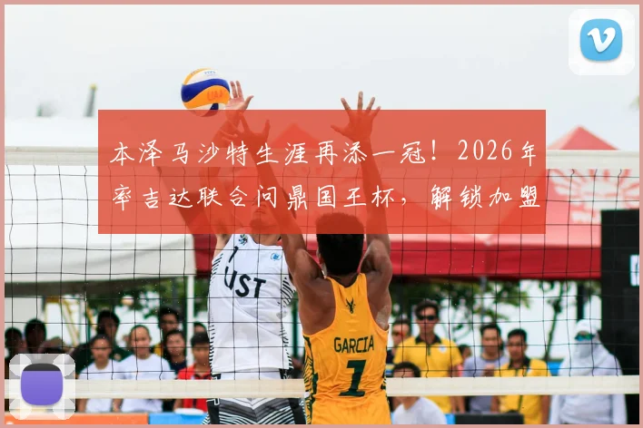 本泽马沙特生涯再添一冠！2026年率吉达联合问鼎国王杯，解锁加盟后第三座奖杯