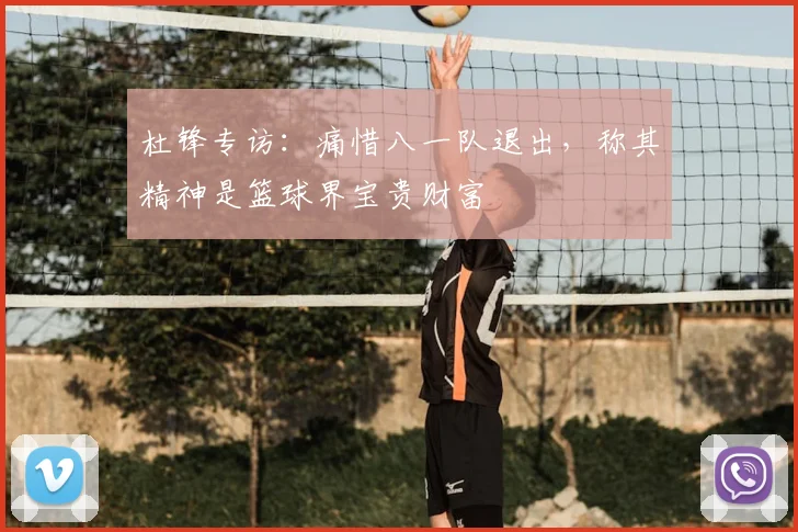 杜锋专访：痛惜八一队退出，称其精神是篮球界宝贵财富