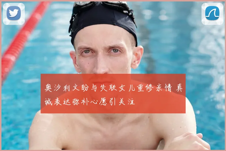奥沙利文盼与失联女儿重修亲情 真诚表达弥补心愿引关注