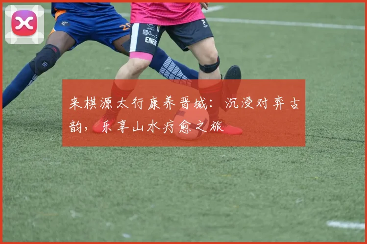 来棋源太行康养晋城：沉浸对弈古韵，乐享山水疗愈之旅