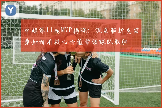 中超第11轮MVP揭晓：深度解析克雷桑如何用核心价值带领球队取胜