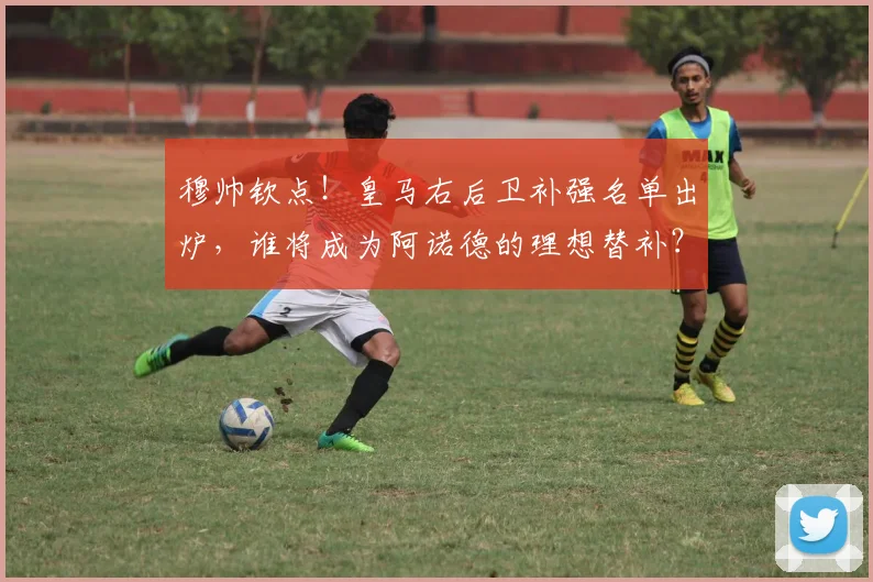 穆帅钦点！皇马右后卫补强名单出炉，谁将成为阿诺德的理想替补？