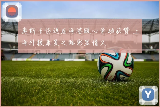 奥斯卡伤退后海港暖心举动获赞 上海外援康复之路彰显情义