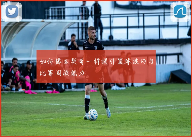 如何像东契奇一样提升篮球技巧与比赛阅读能力