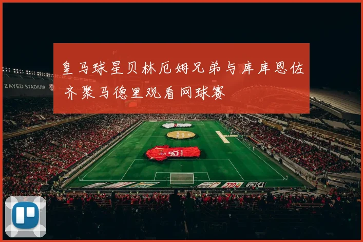 皇马球星贝林厄姆兄弟与库库恩佐 齐聚马德里观看网球赛