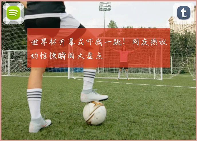 世界杯开幕式吓我一跳！网友热议的惊悚瞬间大盘点