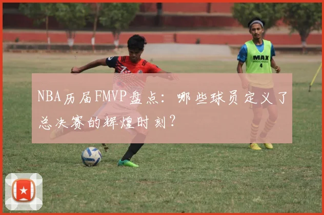 NBA历届FMVP盘点：哪些球员定义了总决赛的辉煌时刻？