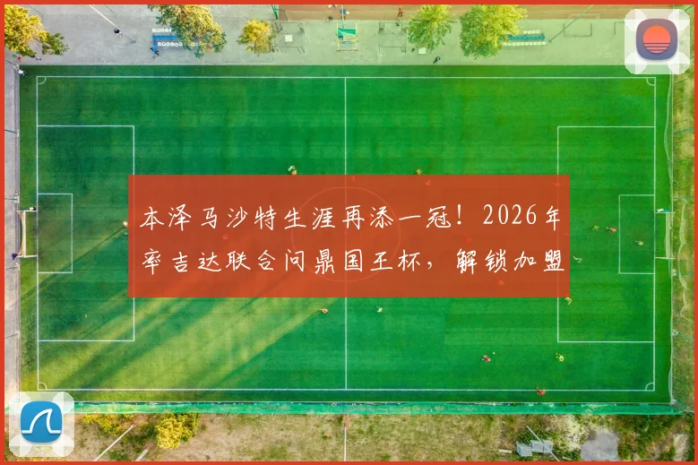 本泽马沙特生涯再添一冠！2026年率吉达联合问鼎国王杯，解锁加盟后第三座奖杯