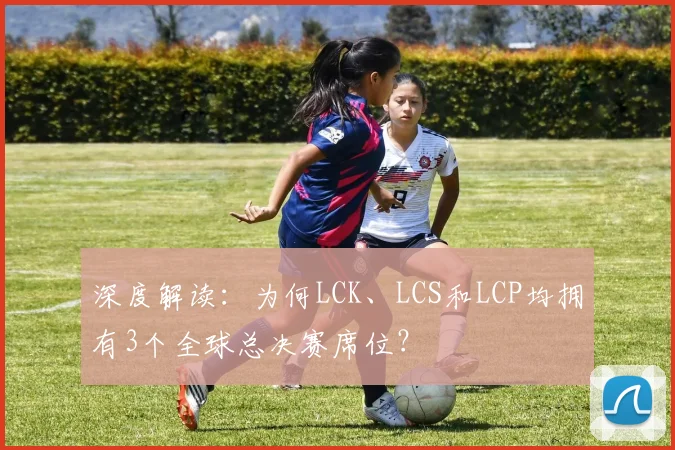 深度解读：为何LCK、LCS和LCP均拥有3个全球总决赛席位？