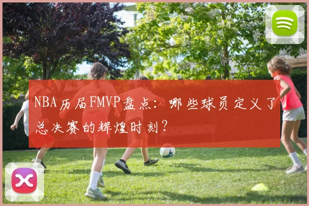 NBA历届FMVP盘点：哪些球员定义了总决赛的辉煌时刻？