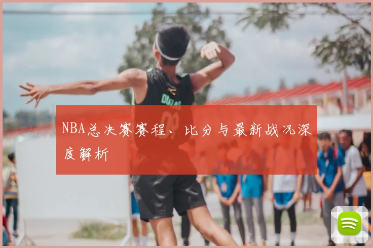 NBA总决赛赛程、比分与最新战况深度解析