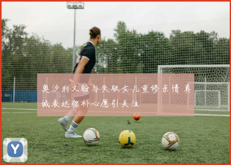 奥沙利文盼与失联女儿重修亲情 真诚表达弥补心愿引关注
