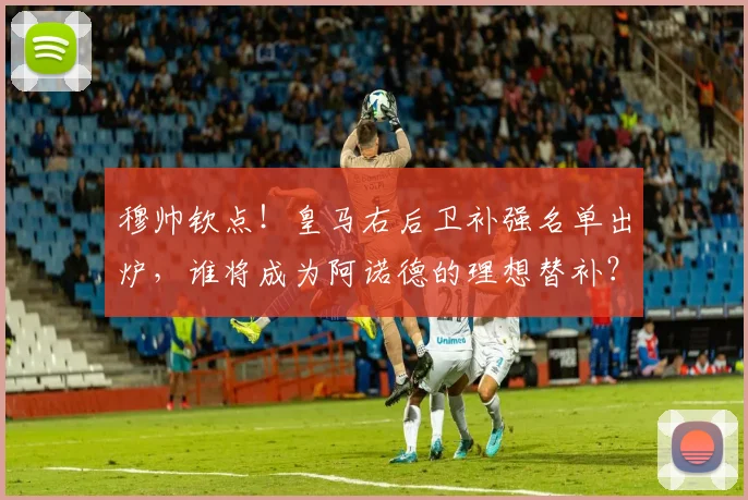 穆帅钦点！皇马右后卫补强名单出炉，谁将成为阿诺德的理想替补？